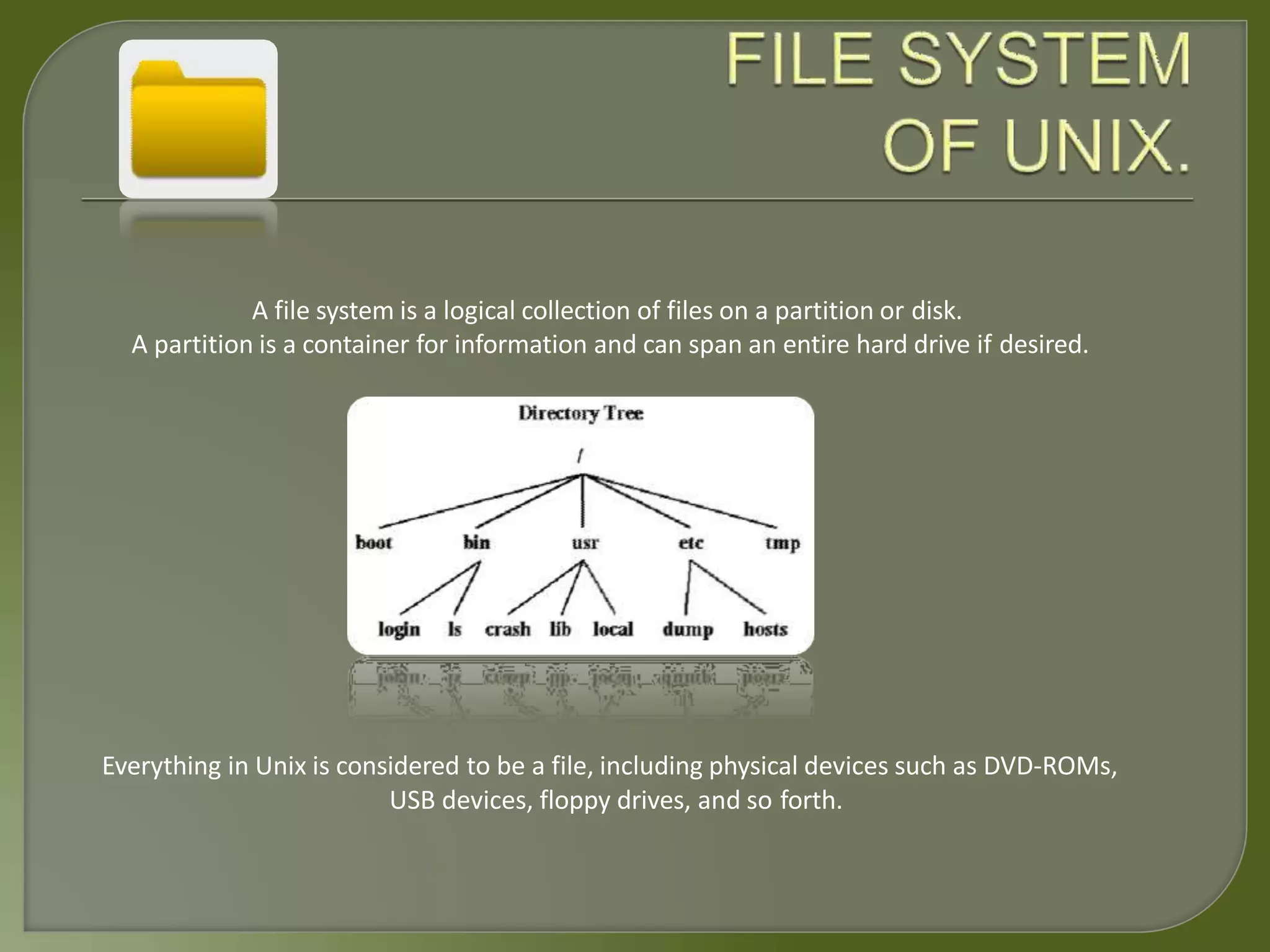 A file system is a logical collection of files on a partition or disk.
A partition is a container for information and can span an entire hard drive if desired.
Everything in Unix is considered to be a file, including physical devices such as DVD-ROMs,
USB devices, floppy drives, and so forth.
 