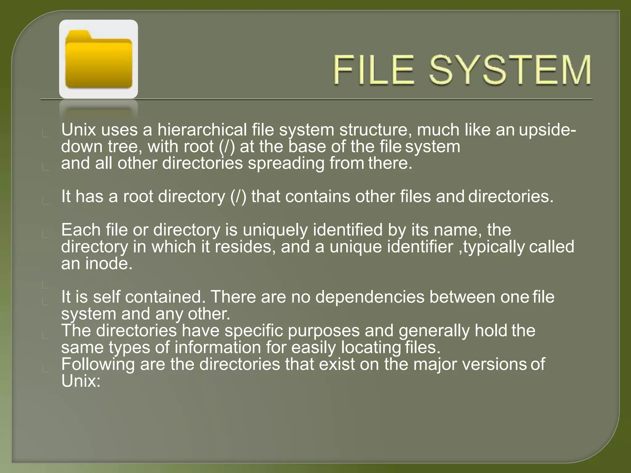 Unix uses a hierarchical file system structure, much like an upside-
down tree, with root (/) at the base of the file system
and all other directories spreading from there.
It has a root directory (/) that contains other files and directories.
Each file or directory is uniquely identified by its name, the
directory in which it resides, and a unique identifier ,typically called
an inode.
It is self contained. There are no dependencies between one file
system and any other.
The directories have specific purposes and generally hold the
same types of information for easily locating files.
Following are the directories that exist on the major versions of
Unix:
 