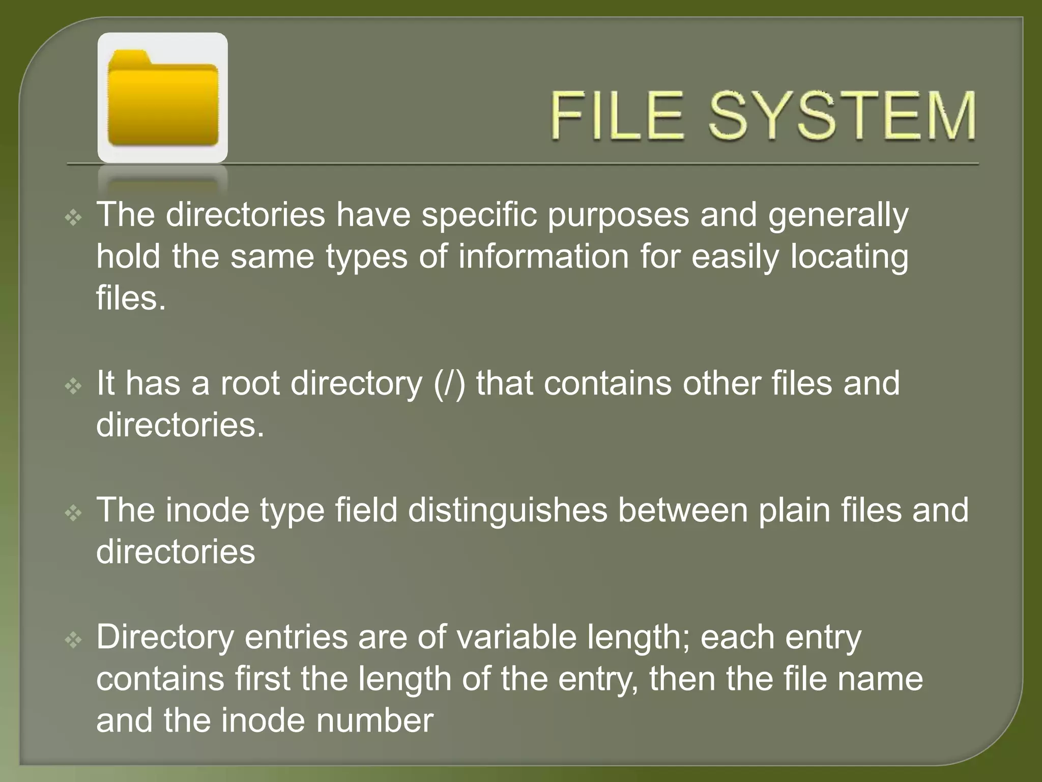  The directories have specific purposes and generally
hold the same types of information for easily locating
files.
 It has a root directory (/) that contains other files and
directories.
 The inode type field distinguishes between plain files and
directories
 Directory entries are of variable length; each entry
contains first the length of the entry, then the file name
and the inode number
 