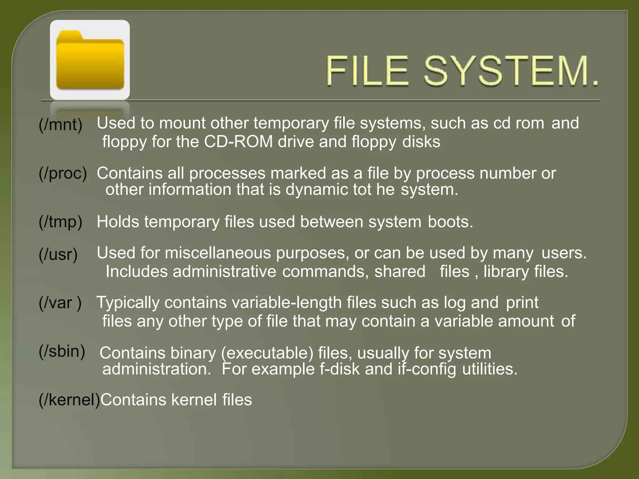 (/mnt) Used to mount other temporary file systems, such as cd rom and
floppy for the CD-ROM drive and floppy disks
(/proc) Contains all processes marked as a file by process number or
other information that is dynamic tot he system.
(/tmp)
(/usr)
(/var )
(/sbin)
Holds temporary files used between system boots.
Used for miscellaneous purposes, or can be used by many users.
Includes administrative commands, shared files , library files.
Typically contains variable-length files such as log and print
files any other type of file that may contain a variable amount of
Contains binary (executable) files, usually for system
administration. For example f-disk and if-config utilities.
(/kernel)Contains kernel files
 