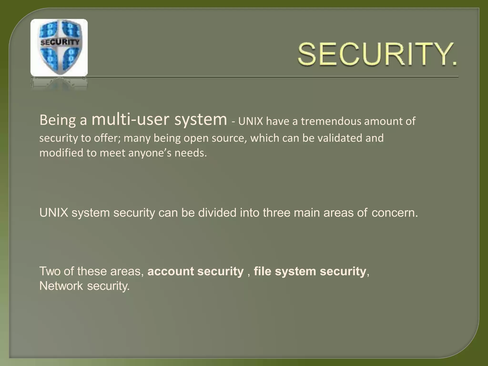 Being a multi-user system - UNIX have a tremendous amount of
security to offer; many being open source, which can be validated and
modified to meet anyone’s needs.
UNIX system security can be divided into three main areas of concern.
Two of these areas, account security , file system security,
Network security.
 