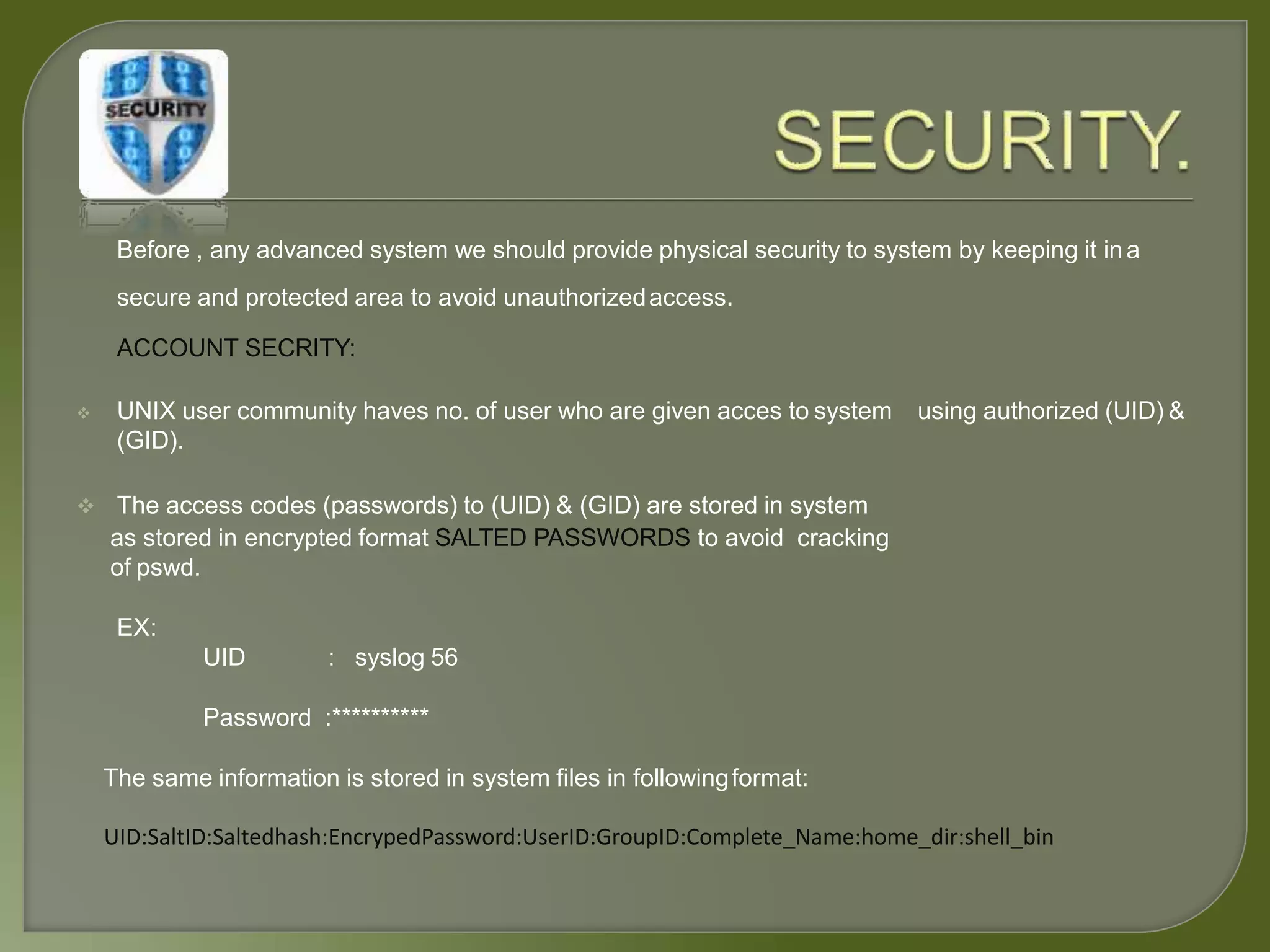 Before , any advanced system we should provide physical security to system by keeping it ina
secure and protected area to avoid unauthorizedaccess.
ACCOUNT SECRITY:
using authorized (UID) & UNIX user community haves no. of user who are given acces to system
(GID).
 The access codes (passwords) to (UID) & (GID) are stored in system
as stored in encrypted format SALTED PASSWORDS to avoid cracking
of pswd.
EX:
UID : syslog 56
Password :**********
The same information is stored in system files in followingformat:
UID:SaltID:Saltedhash:EncrypedPassword:UserID:GroupID:Complete_Name:home_dir:shell_bin
 