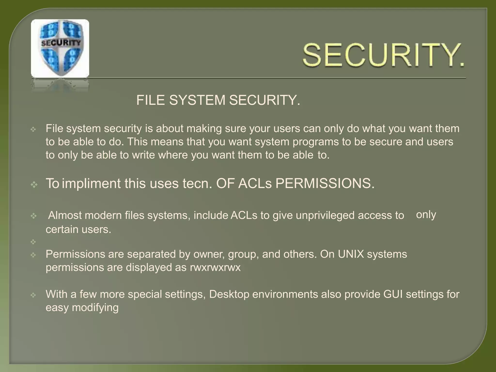 FILE SYSTEM SECURITY.
 File system security is about making sure your users can only do what you want them
to be able to do. This means that you want system programs to be secure and users
to only be able to write where you want them to be able to.
 To impliment this uses tecn. OF ACLs PERMISSIONS.
only Almost modern files systems, include ACLs to give unprivileged access to
certain users.

 Permissions are separated by owner, group, and others. On UNIX systems
permissions are displayed as rwxrwxrwx
 With a few more special settings, Desktop environments also provide GUI settings for
easy modifying
 