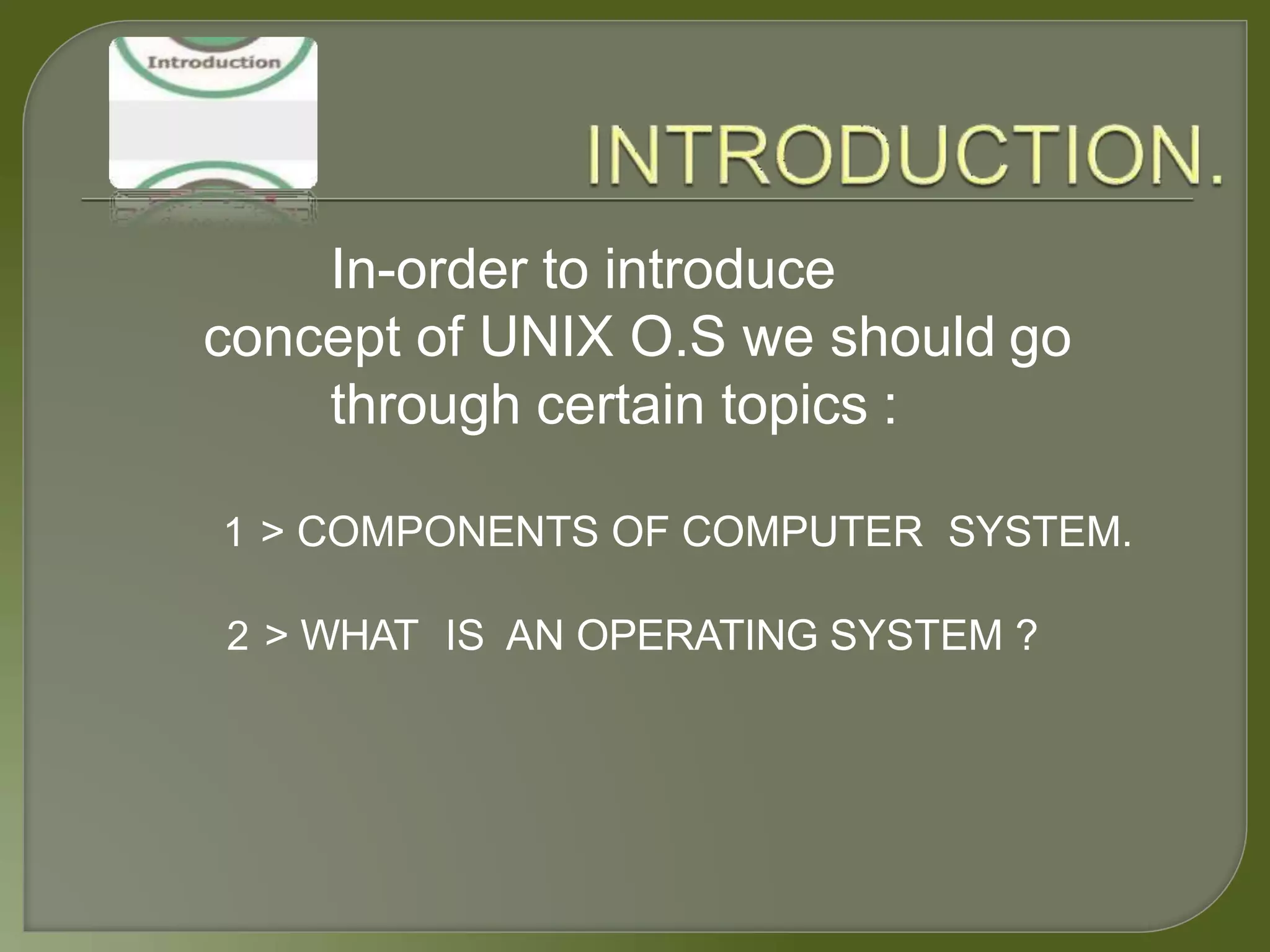 In-order to introduce
concept of UNIX O.S we should go
through certain topics :
1 > COMPONENTS OF COMPUTER SYSTEM.
2 > WHAT IS AN OPERATING SYSTEM ?
 