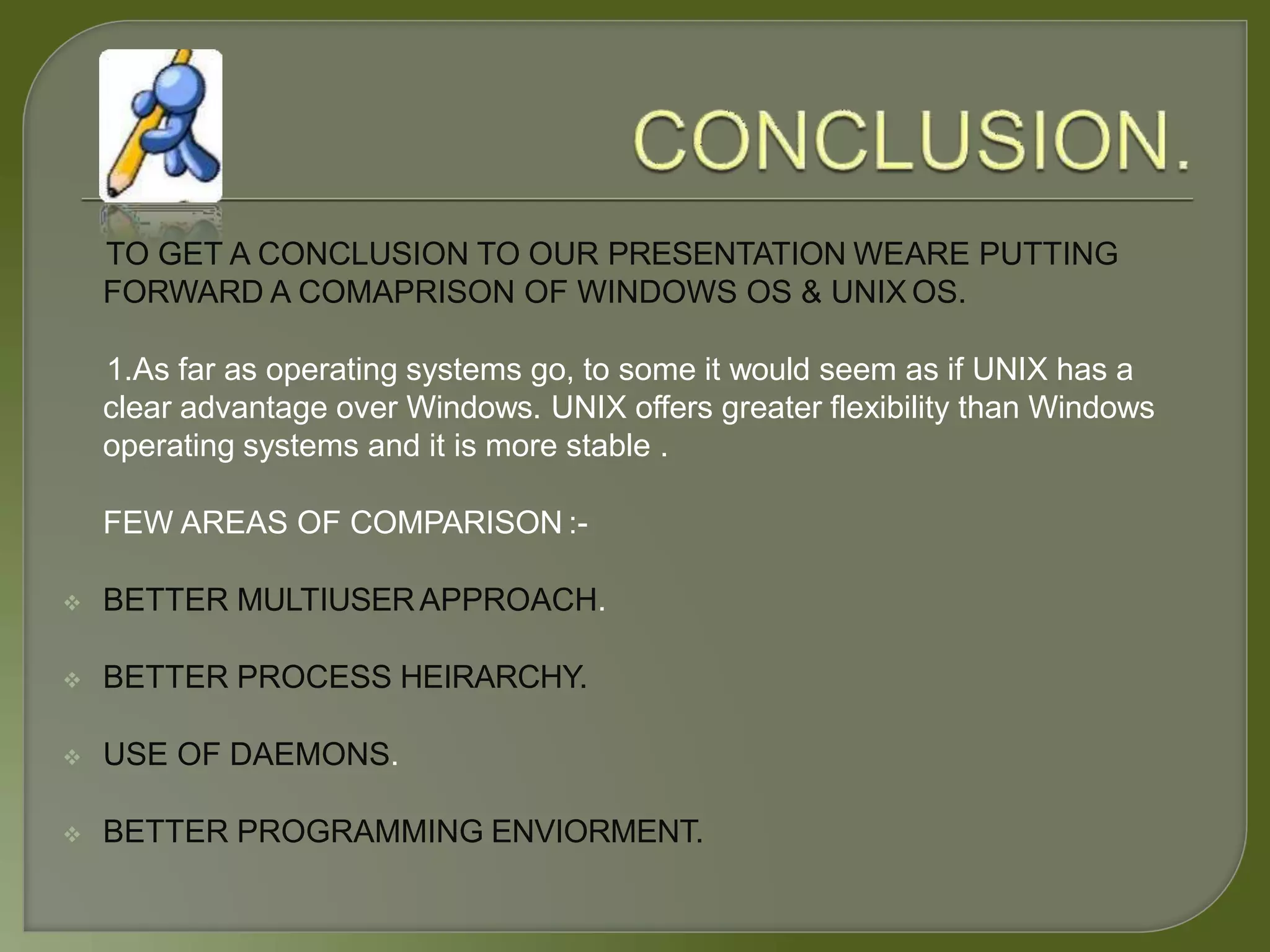 TO GET A CONCLUSION TO OUR PRESENTATION WEARE PUTTING
FORWARD A COMAPRISON OF WINDOWS OS & UNIX OS.
1.As far as operating systems go, to some it would seem as if UNIX has a
clear advantage over Windows. UNIX offers greater flexibility than Windows
operating systems and it is more stable .
FEW AREAS OF COMPARISON :-
 BETTER MULTIUSERAPPROACH.
 BETTER PROCESS HEIRARCHY.
 USE OF DAEMONS.
 BETTER PROGRAMMING ENVIORMENT.
 