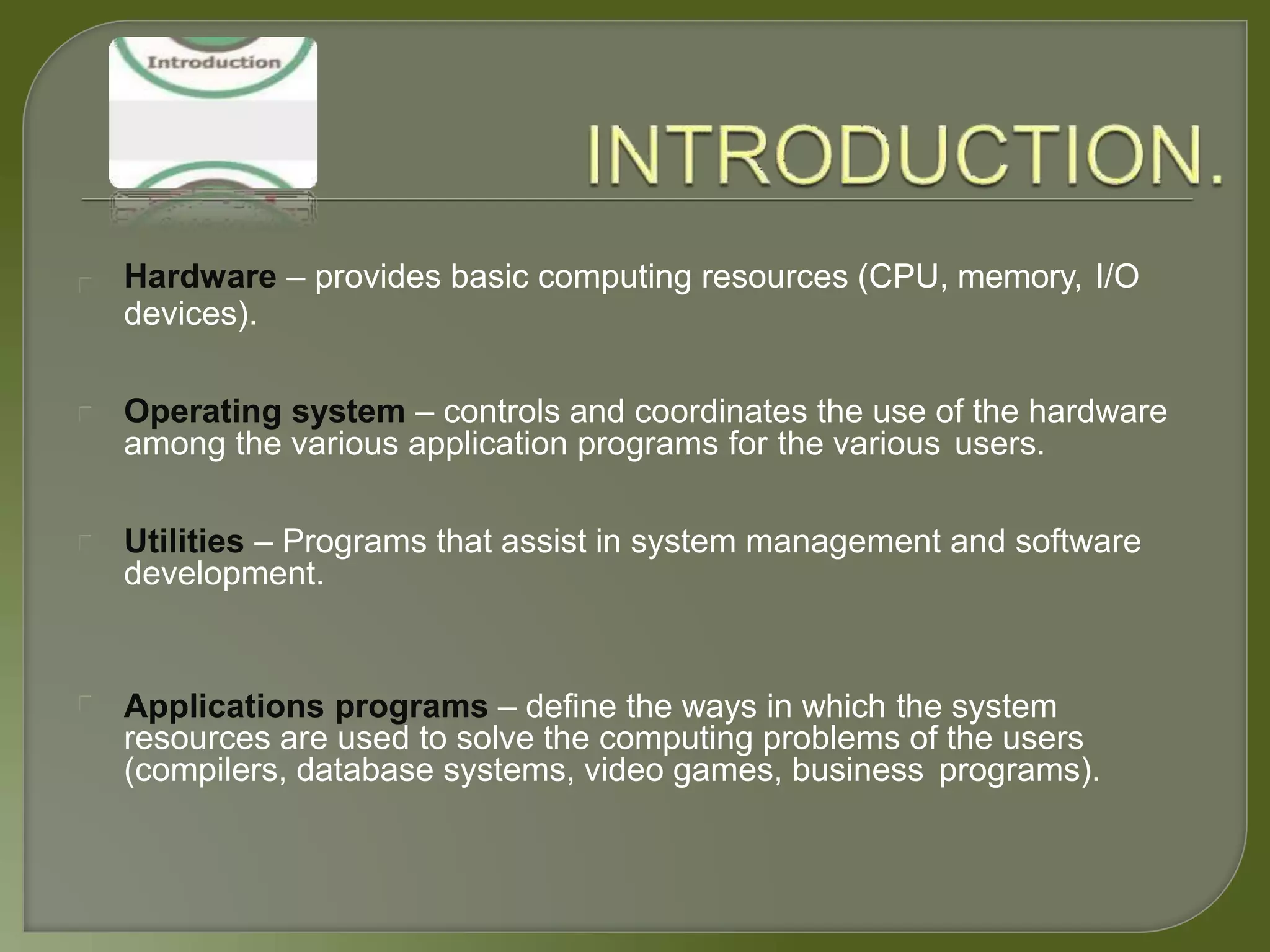 Hardware – provides basic computing resources (CPU, memory, I/O
devices).
Operating system – controls and coordinates the use of the hardware
among the various application programs for the various users.
Utilities – Programs that assist in system management and software
development.
Applications programs – define the ways in which the system
resources are used to solve the computing problems of the users
(compilers, database systems, video games, business programs).
 