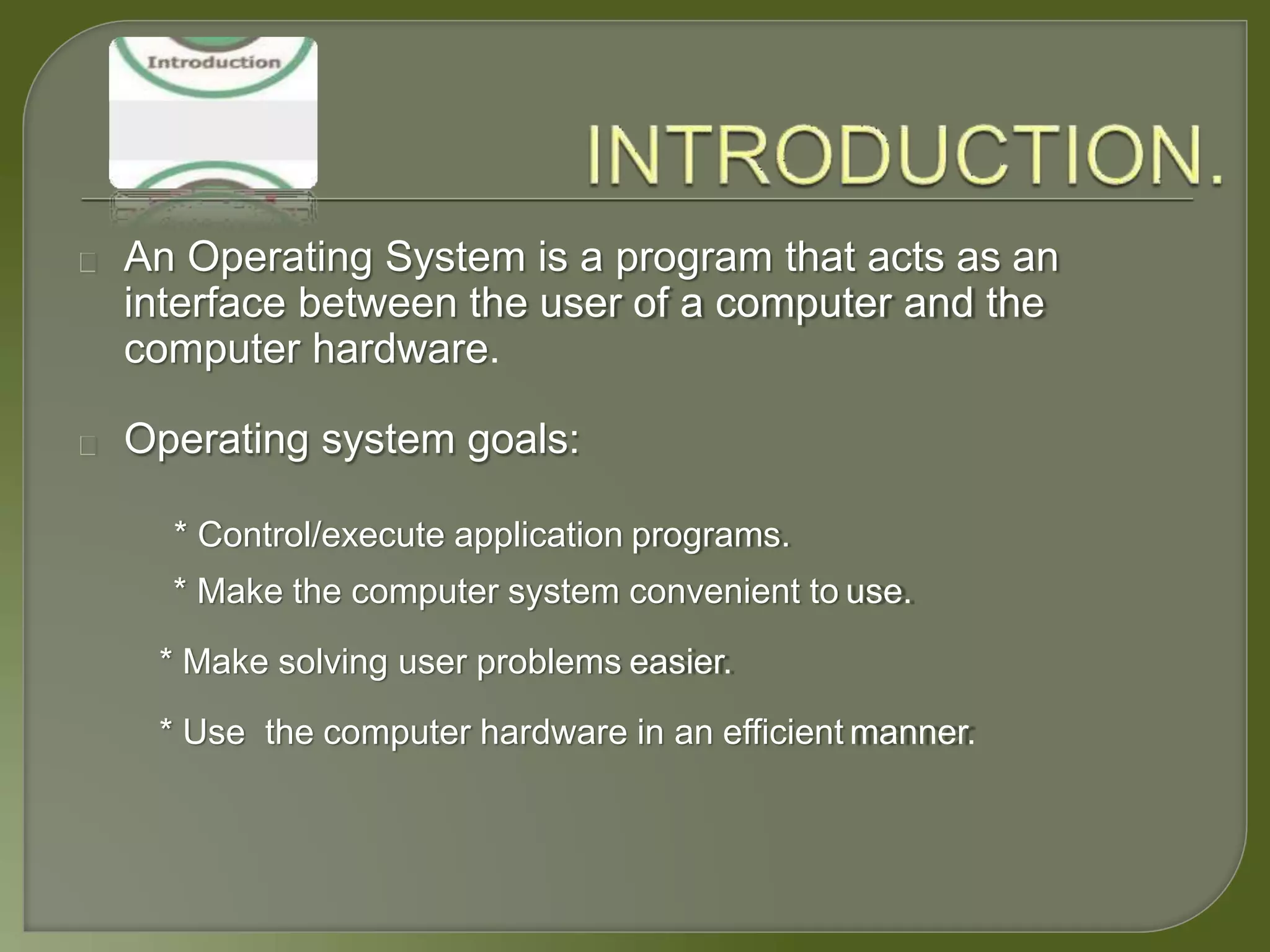 An Operating System is a program that acts as an
interface between the user of a computer and the
computer hardware.
Operating system goals:
* Control/execute application programs.
* Make the computer system convenient to use.
* Make solving user problems easier.
* Use the computer hardware in an efficient manner.
 