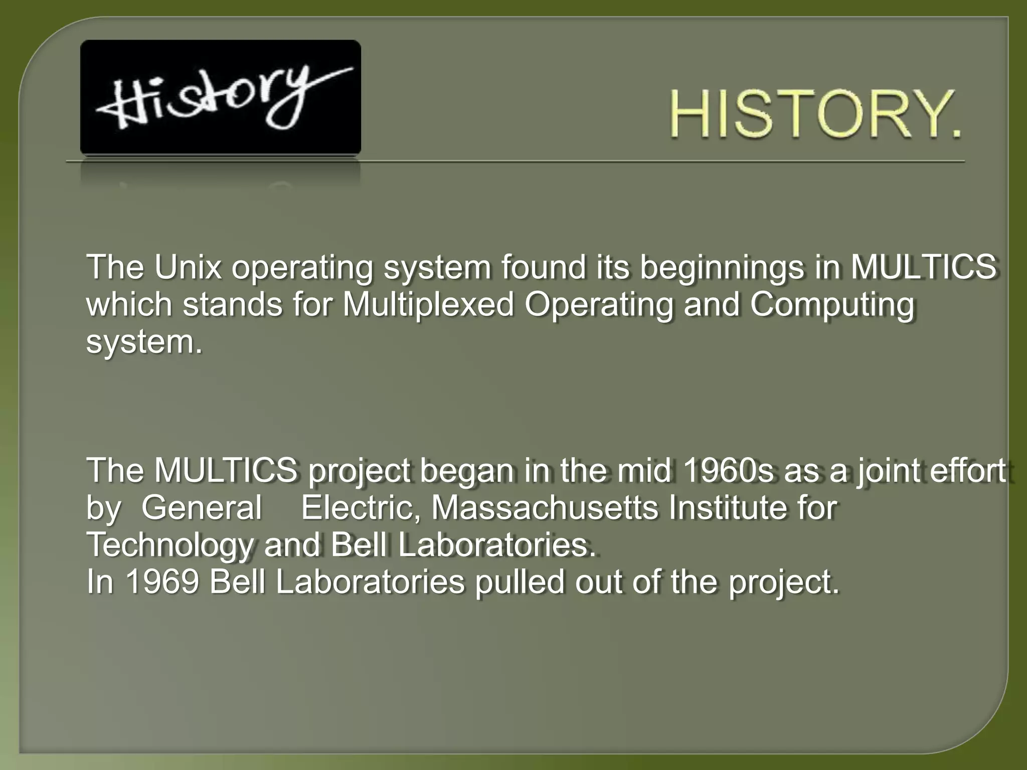 The Unix operating system found its beginnings in MULTICS
which stands for Multiplexed Operating and Computing
system.
The MULTICS project began in the mid 1960s as a joint effort
by General Electric, Massachusetts Institute for
Technology and Bell Laboratories.
In 1969 Bell Laboratories pulled out of the project.
 
