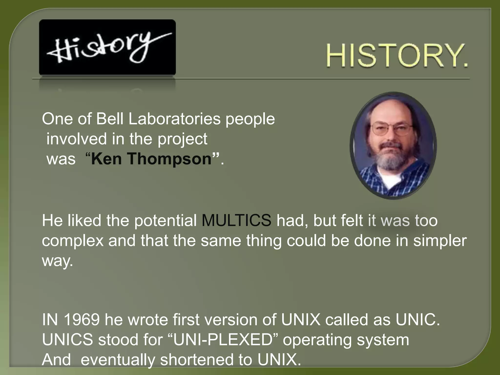 One of Bell Laboratories people
involved in the project
was “Ken Thompson”.
He liked the potential MULTICS had, but felt it was too
complex and that the same thing could be done in simpler
way.
IN 1969 he wrote first version of UNIX called as UNIC.
UNICS stood for “UNI-PLEXED” operating system
And eventually shortened to UNIX.
 