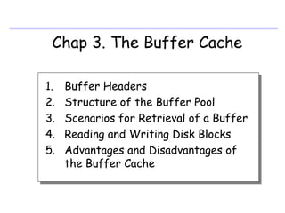 Chap 3. The Buffer Cache

1.   Buffer Headers
2.   Structure of the Buffer Pool
3.   Scenarios for Retrieval of a Buffer
4.   Reading and Writing Disk Blocks
5.   Advantages and Disadvantages of
     the Buffer Cache
 