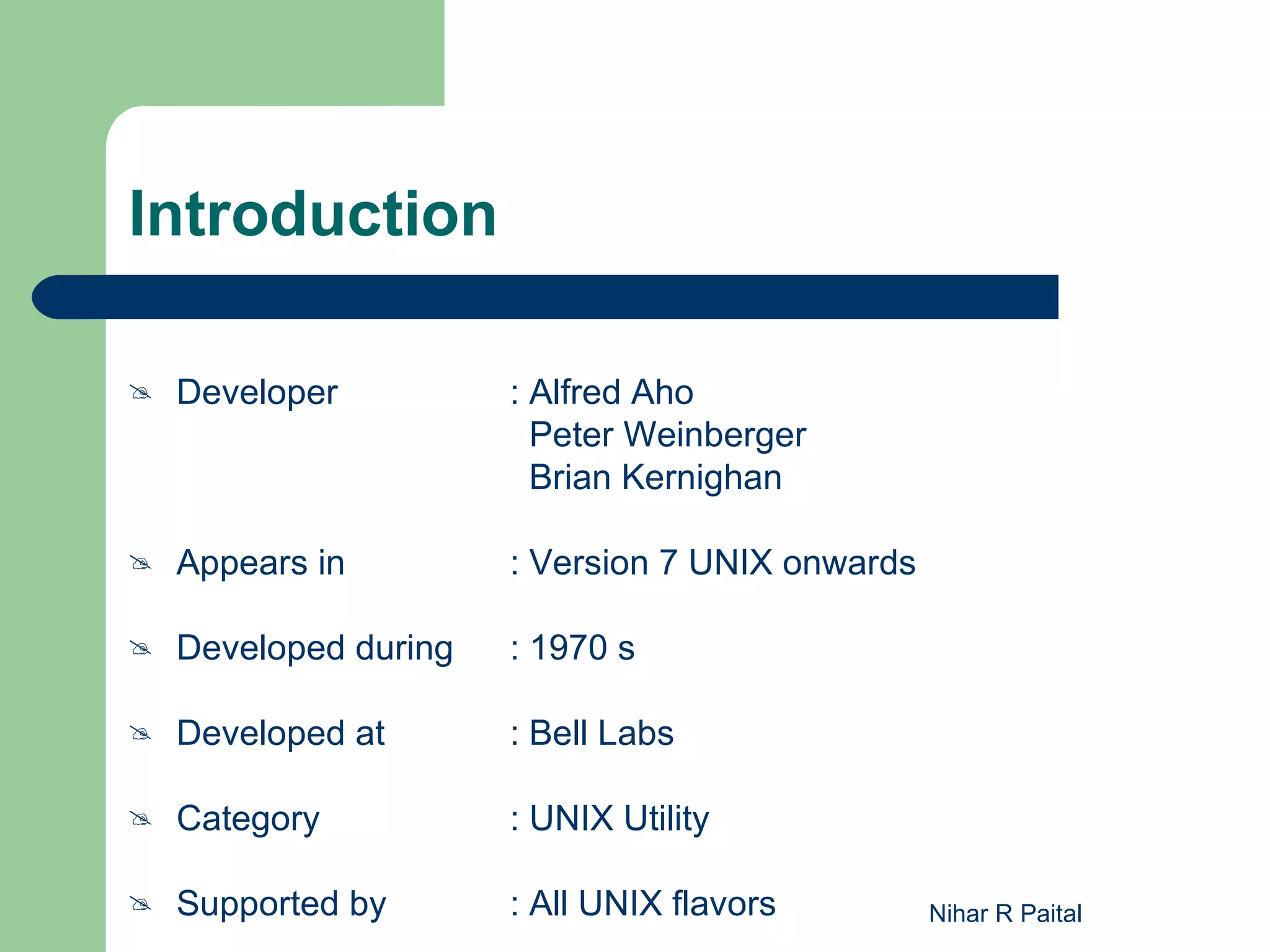 Introduction  Developer : Alfred Aho Peter Weinberger Brian Kernighan  Appears in : Version 7 UNIX onwards  Developed during : 1970 s  Developed at : Bell Labs  Category : UNIX Utility  Supported by : All UNIX flavors Nihar R Paital 