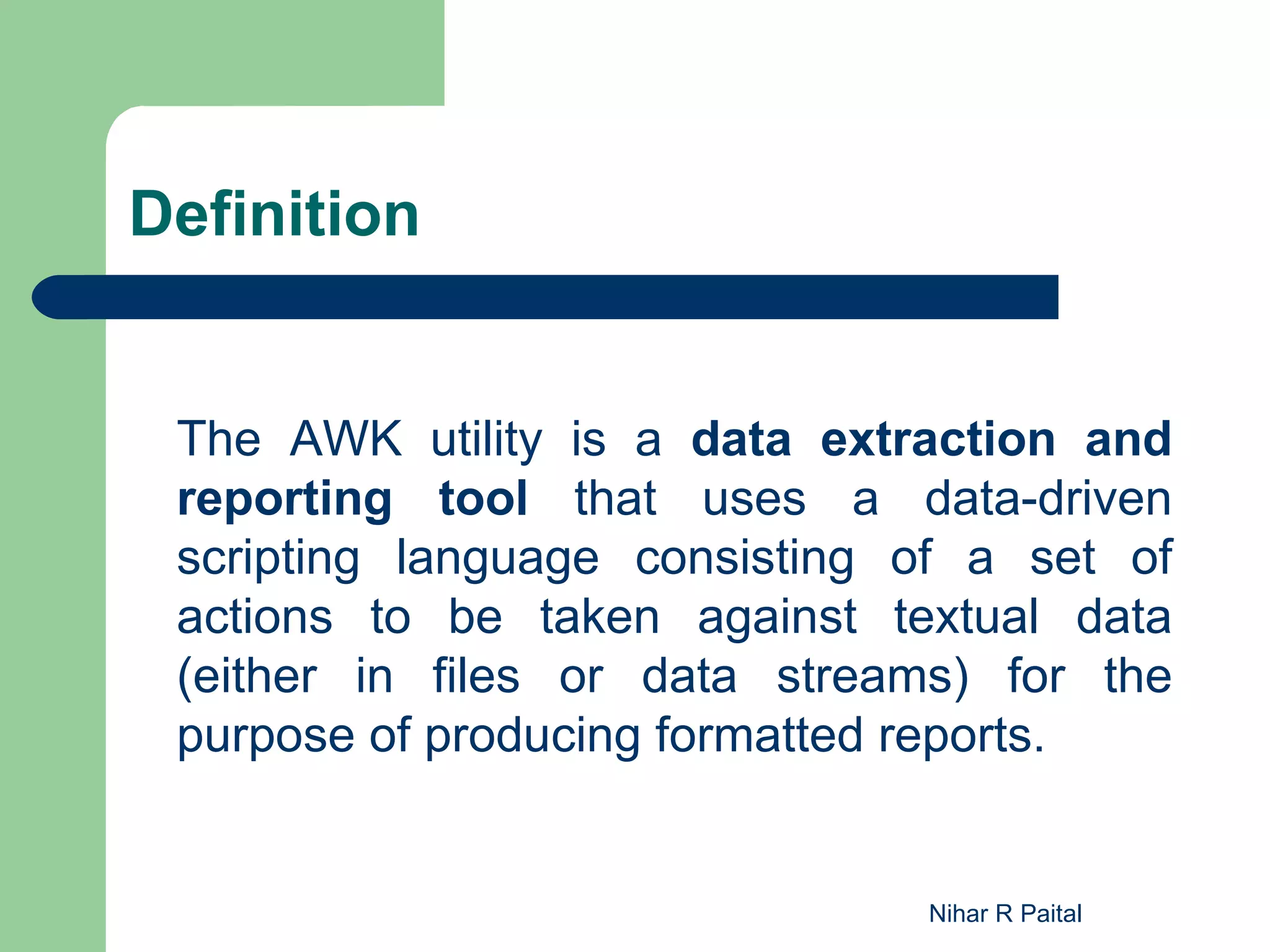 Definition The AWK utility is a data extraction and reporting tool that uses a data-driven scripting language consisting of a set of actions to be taken against textual data (either in files or data streams) for the purpose of producing formatted reports. Nihar R Paital 