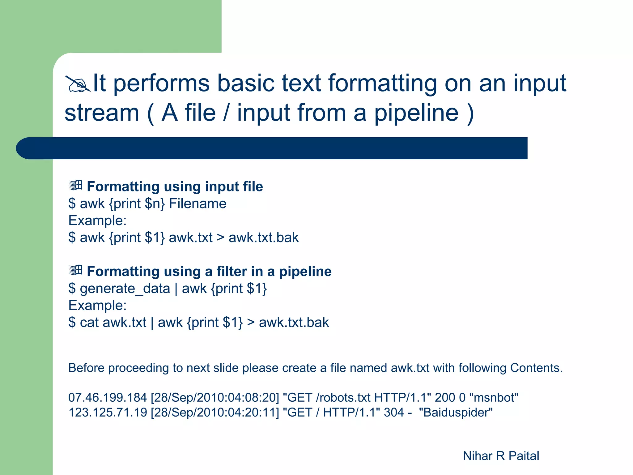 It performs basic text formatting on an input stream ( A file / input from a pipeline )  Formatting using input file $ awk {print $n} Filename Example: $ awk {print $1} awk.txt > awk.txt.bak  Formatting using a filter in a pipeline $ generate_data | awk {print $1} Example: $ cat awk.txt | awk {print $1} > awk.txt.bak Before proceeding to next slide please create a file named awk.txt with following Contents. 07.46.199.184 [28/Sep/2010:04:08:20] "GET /robots.txt HTTP/1.1" 200 0 "msnbot" 123.125.71.19 [28/Sep/2010:04:20:11] "GET / HTTP/1.1" 304 - "Baiduspider" Nihar R Paital 