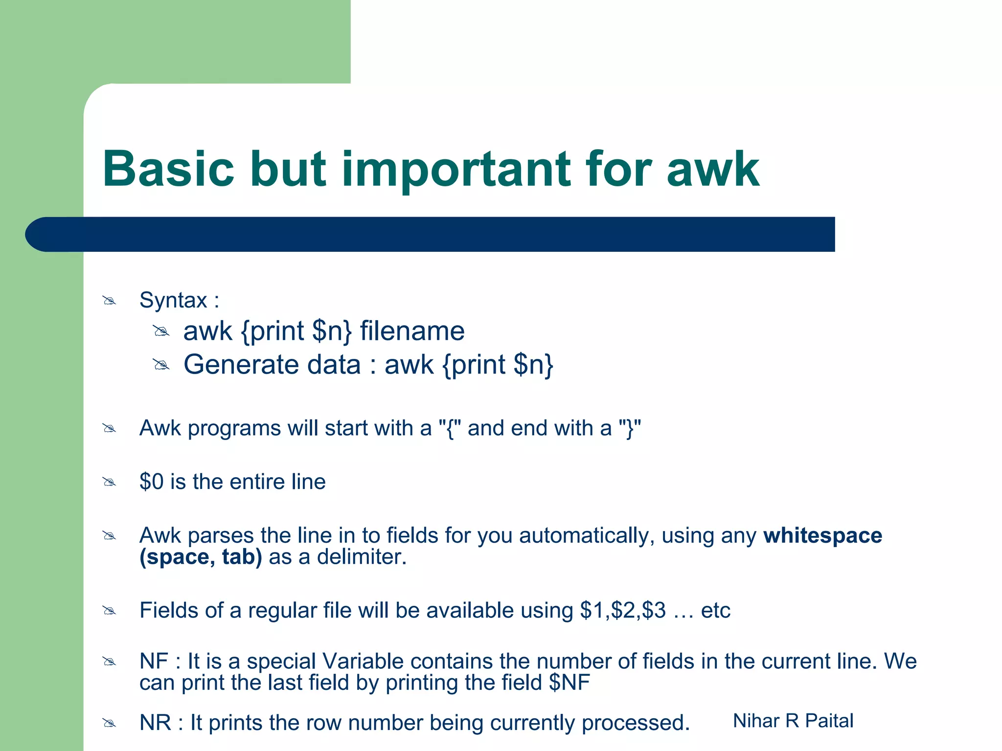 Basic but important for awk  Syntax :  awk {print $n} filename  Generate data : awk {print $n}  Awk programs will start with a "{" and end with a "}"  $0 is the entire line  Awk parses the line in to fields for you automatically, using any whitespace (space, tab) as a delimiter.  Fields of a regular file will be available using $1,$2,$3 … etc  NF : It is a special Variable contains the number of fields in the current line. We can print the last field by printing the field $NF  NR : It prints the row number being currently processed. Nihar R Paital 