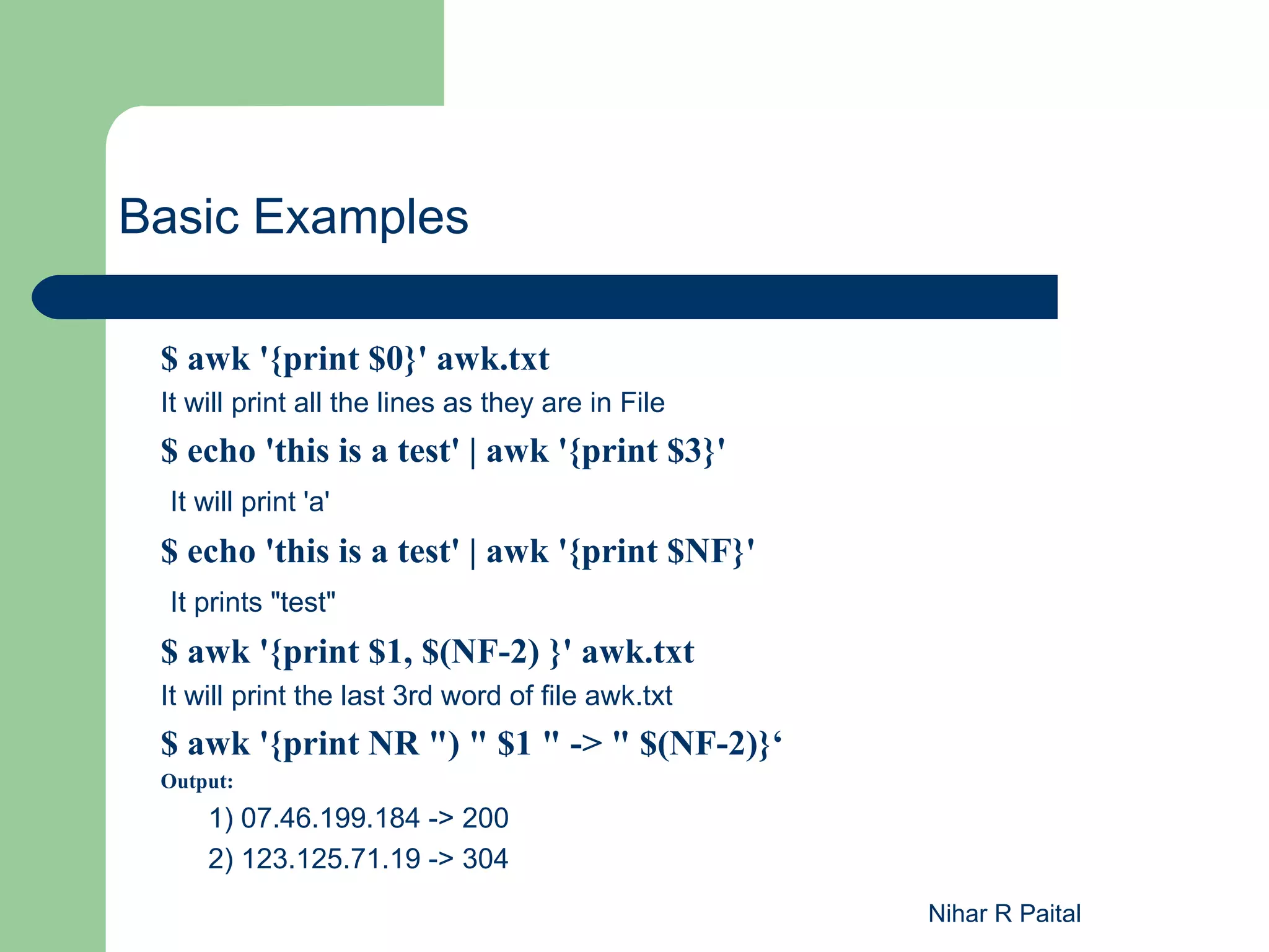 Basic Examples $ awk '{print $0}' awk.txt It will print all the lines as they are in File $ echo 'this is a test' | awk '{print $3}' It will print 'a' $ echo 'this is a test' | awk '{print $NF}' It prints "test" $ awk '{print $1, $(NF-2) }' awk.txt It will print the last 3rd word of file awk.txt $ awk '{print NR ") " $1 " -> " $(NF-2)}‘ Output: 1) 07.46.199.184 -> 200 2) 123.125.71.19 -> 304 Nihar R Paital 