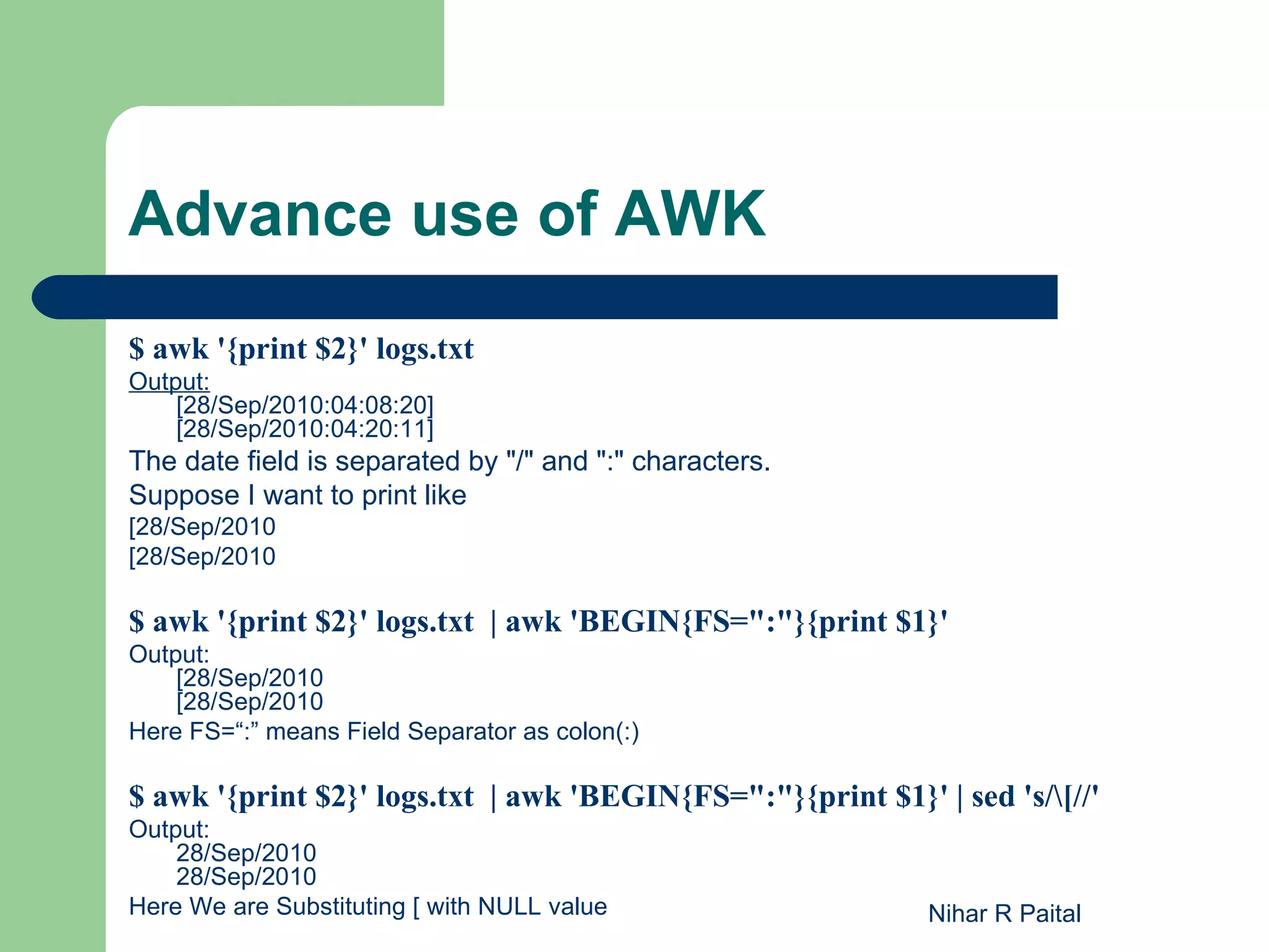 Advance use of AWK $ awk '{print $2}' logs.txt Output: [28/Sep/2010:04:08:20] [28/Sep/2010:04:20:11] The date field is separated by "/" and ":" characters. Suppose I want to print like [28/Sep/2010 [28/Sep/2010 $ awk '{print $2}' logs.txt | awk 'BEGIN{FS=":"}{print $1}' Output: [28/Sep/2010 [28/Sep/2010 Here FS=“:” means Field Separator as colon(:) $ awk '{print $2}' logs.txt | awk 'BEGIN{FS=":"}{print $1}' | sed 's/[//' Output: 28/Sep/2010 28/Sep/2010 Here We are Substituting [ with NULL value Nihar R Paital 