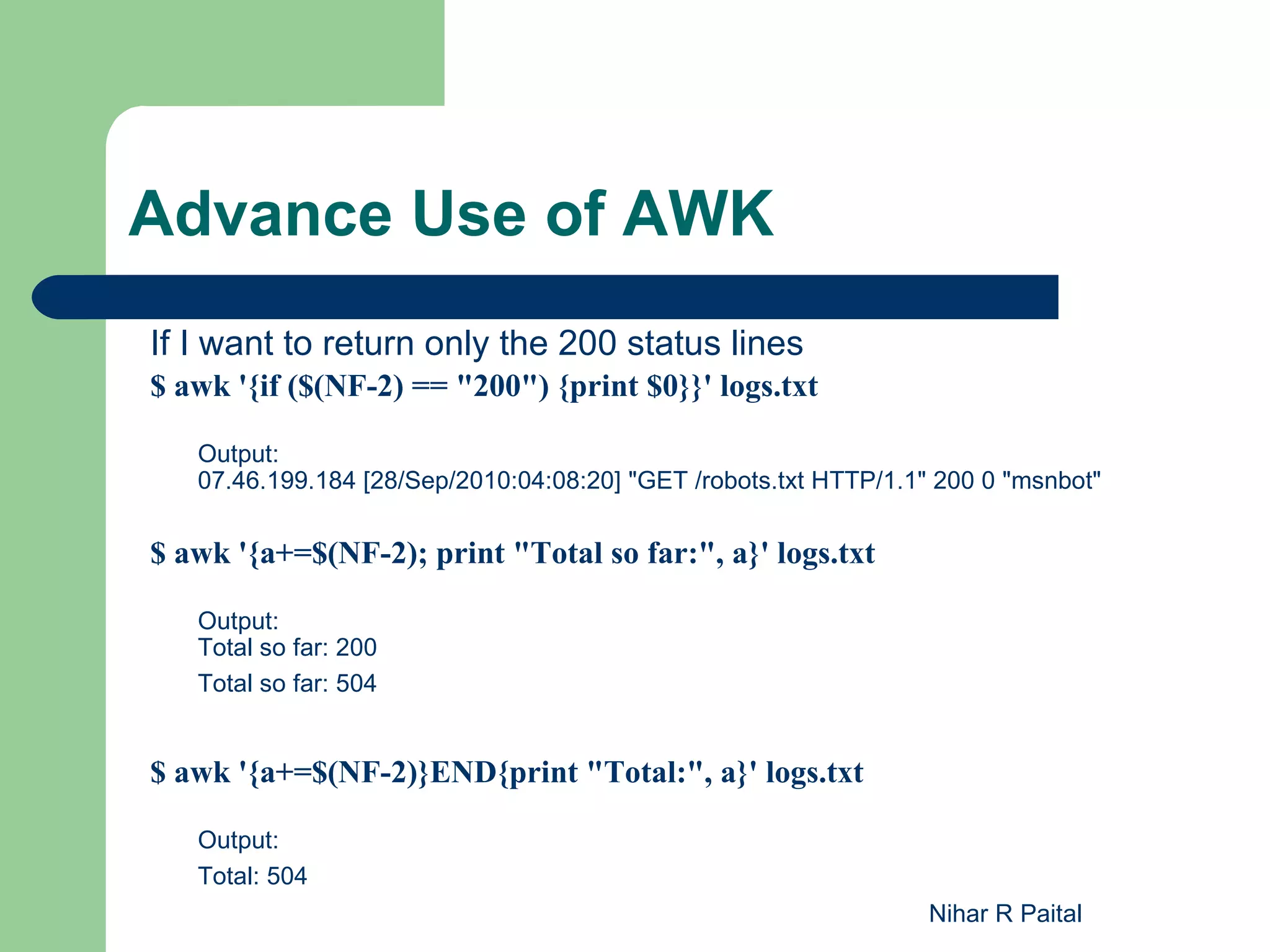 Advance Use of AWK If I want to return only the 200 status lines $ awk '{if ($(NF-2) == "200") {print $0}}' logs.txt Output: 07.46.199.184 [28/Sep/2010:04:08:20] "GET /robots.txt HTTP/1.1" 200 0 "msnbot" $ awk '{a+=$(NF-2); print "Total so far:", a}' logs.txt Output: Total so far: 200 Total so far: 504 $ awk '{a+=$(NF-2)}END{print "Total:", a}' logs.txt Output: Total: 504 Nihar R Paital 