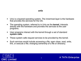 CONFIDENTIALCMC Limited
1 A TATA Enterprise•1
unix
• Unix is a layered operating system. The innermost layer is the hardware
that provides the services for the OS.
• The operating system, referred to in Unix as the kernel, interacts
directly with the hardware and provides the services to the user
programs.
• User programs interact with the kernel through a set of standard
system calls.
• These system calls request services to be provided by the kernel.
• Such services would include accessing a file: open close, read, write,
link, or execute a file; changing ownership of a file or directory;
 