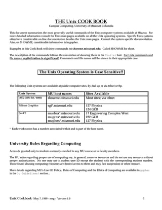 THE Unix COOK BOOK
                                  Campus Computing, University of Missouri-Columbia

This document summarizes the most generally useful commands of the Unix computer systems available at Mizzou. For
more detailed information consult the Unix man pages available on all the Unix operating systems. Specific Unix systems
often have considerable on-line documentation besides the Unix man pages. Consult the system-specific documentation.
Also, on SHOWME, considerable information is in gopher.

Examples in this Cook Book will show commands on showme.missouri.edu. Called SHOWME for short.

The description of the commands follows the convention of showing them in the Courier font. For Unix commands and
file names: capitalization is significant! Commands and file names will be shown in their appropriate case.




                           The Unix Operating System is Case Sensitive!!


The following Unix systems are available at public computer sites, by dial-up or via telnet or ftp.

        Unix System              MU host names                    Sites Available
        AIX (IBM RS/6000)        showme.missouri.edu              Most sites; via telnet

        Silicon Graphics         sgi*.missouri.edu                127 Physics
                                                                  124 GCB
        NeXT                     muebnx*.missouri.edu             17 Engineering Complex West
                                 mugcnx*.missouri.edu             222 GCB
                                 muphnx*.missouri.edu             127 Physics

* Each workstation has a number associated with it and is part of the host name.




University Rules Regarding Computing
Access is granted only to students currently enrolled in any MU course or to faculty members.

The MU rules regarding proper use of computing say, in general, conserve resources and do not use any resource without
proper authorization. No one may use a student user ID except the student with the corresponding student number.
Those found abusing computing resources are denied access to them and may face suspension or other censure.

More details regarding MU's User ID Policy, Rules of Computing and the Ethics of Computing are available in gopher
in the 3. Guidelines/ section..




Unix Cookbook -May 7, 1999 - mrg - Version 1.0                                                                1
 