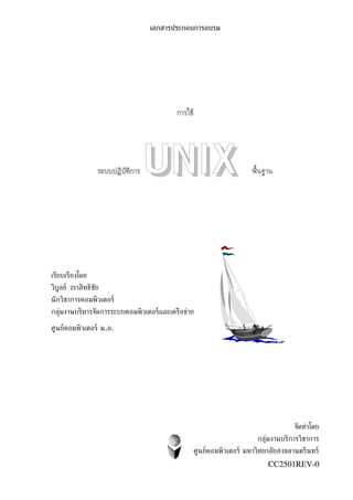 เอกสารประกอบการอบรม




                                          การใช้




                  ระบบปฏิบัติการ   UNIX                           พื้นฐาน




เรียบเรียงโดย
วิบูลย์ วราสิทธิชัย
นั กวิชาการคอมพิวเตอร์
กลุ่มงานบริหารจัดการระบบคอมพิวเตอร์และเครือขุาย

ศูนย์คอมพิวเตอร์ ม.อ.




                                                                               จัดทำาโดย
                                                                   กลุ่มงานบริการวิชาการ
                                               ศูนย์คอมพิวเตอร์ มหาวิทยาลัยสงขลานตรินทร์
                                                                       CC2501REV-0
 