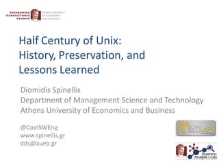 Half Century of Unix:
History, Preservation, and
Lessons Learned
Diomidis Spinellis
Department of Management Science and Technology
Athens University of Economics and Business
@CoolSWEng
www.spinellis.gr
dds@aueb.gr
 