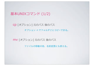 基本UNIXコマンド	
  (1/2)


 cp	
  [オプション]	
  元のパス	
  後のパス
        オプション -R でフォルダごとコピーできる。



 mv	
  [オプション]	
  元のパス	
  後のパス
        ファイルの移動の他、名前変更にも使える。
 