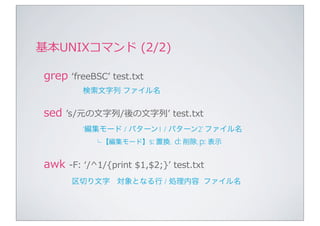 基本UNIXコマンド	
  (2/2)

 grep	
  ʻ‘freeBSCʼ’	
  test.txt
              検索文字列 ファイル名


 sed	
  ʼ’s /元の⽂文字列列/後の⽂文字列列ʼ’	
  test.txt
              ‘編集モード / パターン1 / パターン2’ ファイル名
                  └ 【編集モード】s: 置換,            d: 削除, p: 表示

 awk	
  -‐‑‒F:	
  ʻ‘/^1/{print	
  $1,$2;}ʼ’	
  test.txt
          区切り文字 対象となる行 / 処理内容 ファイル名
 