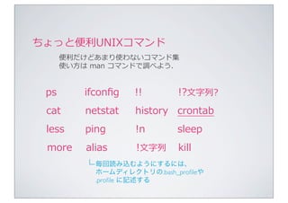 ちょっと便便利利UNIXコマンド
      便便利利だけどあまり使わないコマンド集
      使い⽅方は	
  man	
  コマンドで調べよう.


 ps        ifconﬁg    !!       !?⽂文字列列?
 cat       netstat    history crontab
 less      ping       !n       sleep
 more      alias      !⽂文字列列   kill
           └ 毎回読み込むようにするには、
             ホームディレクトリの.bash_proﬁleや
             .proﬁle に記述する
 
