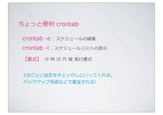 ちょっと便便利利	
  crontab

 crontab	
  -‐‑‒e	
  :	
  スケジュールの編集
 crontab	
  -‐‑‒l	
  :	
  スケジュールリストの表⽰示
 【書式】 分	
  時	
  ⽇日	
  ⽉月	
  曜	
  実⾏行行書式


 1分ごとに設定をチェックしにいってくれる。
 バックアップ⽤用途などで重宝される!
 