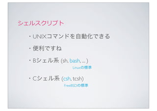 シェルスクリプト

 ・UNIXコマンドを自動化できる

 ・便利ですね

 ・Bシェル系 (sh, bash, ... )
                  Linuxの標準


 ・Cシェル系 (csh, tcsh)
              FreeBSDの標準
 