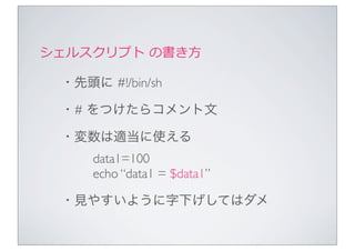 シェルスクリプト	
  の書き⽅方

  ・先頭に #!/bin/sh

  ・# をつけたらコメント文

  ・変数は適当に使える
      data1=100
      echo “data1 = $data1”

  ・見やすいように字下げしてはダメ
 