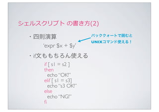 シェルスクリプト	
  の書き⽅方(2)

  ・四則演算                  バッククォートで囲むと
                         UNIXコマンド使える！
     ‘expr $x + $y’
  ・if文ももちろん使える
       if [ s1 = s2 ]
       then
         echo “OK!”
       elif [ s1 = s3]
         echo “s3 OK!”
       else
         echo “NG!”
       ﬁ
 