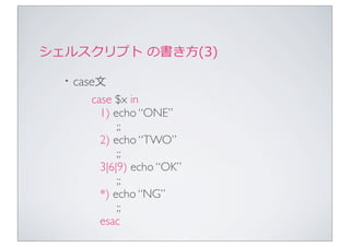 シェルスクリプト	
  の書き⽅方(3)

  ・case文
      case $x in
        1) echo “ONE”
            ;;
        2) echo “TWO”
            ;;
        3|6|9) echo “OK”
            ;;
        *) echo “NG”
            ;;
        esac
 