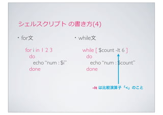 シェルスクリプト	
  の書き⽅方(4)

・for文                   ・while文
  for i in 1 2 3          while [ $count -lt 6 ]
    do                     do
      echo “num : $i”        echo “num : $count”
    done                   done


                              -lt は比較演算子「<」のこと
 