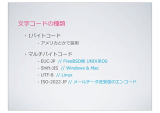 ⽂文字コードの種類
・1バイトコード
   -‐‑‒	
  アメリカとかで採⽤用

・マルチバイトコード
   -‐‑‒	
  EUC-‐‑‒JP	
  	
  //	
  FreeBSD他	
  UNIX系OS
   -‐‑‒	
  Shift-‐‑‒JIS	
  	
  //	
  Windows	
  &	
  Mac
   -‐‑‒	
  UTF-‐‑‒8	
  	
  //	
  Linux
   -‐‑‒	
  ISO-‐‑‒2022-‐‑‒JP	
  //	
  メールデータ送受信のエンコード
 