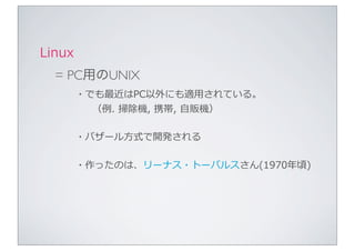 Linux
  = PC用のUNIX
        ・でも最近はPC以外にも適⽤用されている。
          （例例.	
  掃除機,	
  携帯,	
  ⾃自販機）

        ・バザール⽅方式で開発される

        ・作ったのは、リーナス・トーバルスさん(1970年年頃)
 