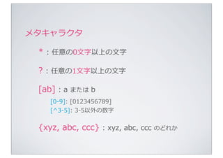 メタキャラクタ

 *	
  :	
  任意の0⽂文字以上の⽂文字

 ?	
  :	
  任意の1⽂文字以上の⽂文字

 [ab]	
  :	
  a	
  または	
  b
      [0-‐‑‒9]:	
  [0123456789]
      [^3-‐‑‒5]:	
  3-‐‑‒5以外の数字


 {xyz,	
  abc,	
  ccc}	
  :	
  xyz,	
  abc,	
  ccc	
  のどれか
 