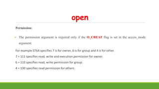 open
Permission:
 The permission argument is required only if the O_CREAT flag is set in the access_mode
argument.
For example 0764 specifies 7 is for owner, 6 is for group and 4 is for other.
7 = 111 specifies read, write and execution permission for owner.
6 = 110 specifies read, write permission for group.
4 = 100 specifies read permission for others.
 