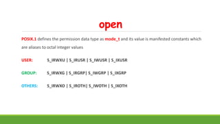 open
POSIX.1 defines the permission data type as mode_t and its value is manifested constants which
are aliases to octal integer values
USER: S_IRWXU | S_IRUSR | S_IWUSR | S_IXUSR
GROUP: S_IRWXG | S_IRGRP| S_IWGRP | S_IXGRP
OTHERS: S_IRWXO | S_IROTH| S_IWOTH | S_IXOTH
 