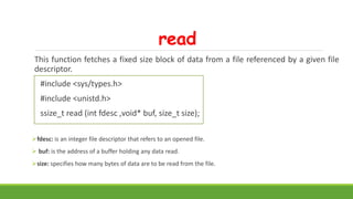 read
This function fetches a fixed size block of data from a file referenced by a given file
descriptor.
#include <sys/types.h>
#include <unistd.h>
ssize_t read (int fdesc ,void* buf, size_t size);
fdesc: is an integer file descriptor that refers to an opened file.
 buf: is the address of a buffer holding any data read.
size: specifies how many bytes of data are to be read from the file.
 