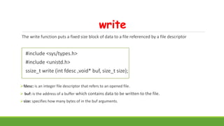 write
The write function puts a fixed size block of data to a file referenced by a file descriptor
#include <sys/types.h>
#include <unistd.h>
ssize_t write (int fdesc ,void* buf, size_t size);
fdesc: is an integer file descriptor that refers to an opened file.
 buf: is the address of a buffer which contains data to be written to the file.
size: specifies how many bytes of in the buf arguments.
 