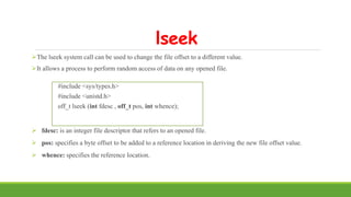 lseek
The lseek system call can be used to change the file offset to a different value.
It allows a process to perform random access of data on any opened file.
#include <sys/types.h>
#include <unistd.h>
off_t lseek (int fdesc , off_t pos, int whence);
 fdesc: is an integer file descriptor that refers to an opened file.
 pos: specifies a byte offset to be added to a reference location in deriving the new file offset value.
 whence: specifies the reference location.
 