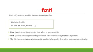 fcntl
The fcntl() function provides for control over open files.
#include <fcntl.h>
int fcntl (int fdesc ,int cmd, ….);
 fdesc: is an integer file descriptor that refers to an opened file.
 cmd: specifies which operation to perform on a file referenced by the fdesc argument.
 The third argument value, which may be specified after cmd is dependent on the actual cmd value.
 