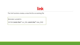 link
The link function creates a new link for an existing file
#include <unistd.h>
int link (const char* cur_link ,const char* new_link)
 