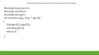 Implementing mv command with link and unlink command.
#include<iostream.h>
#include<unistd.h>
#include<string.h>
Int main(int argc, char * agrv[])
{
link(agrv[1],argv[2]);
unlink(argv[1]);
return 0;
}
 