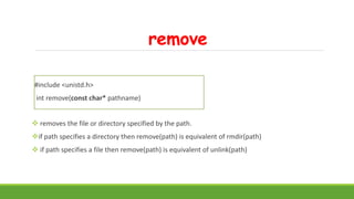 remove
#include <unistd.h>
int remove(const char* pathname)
 removes the file or directory specified by the path.
if path specifies a directory then remove(path) is equivalent of rmdir(path)
 if path specifies a file then remove(path) is equivalent of unlink(path)
 