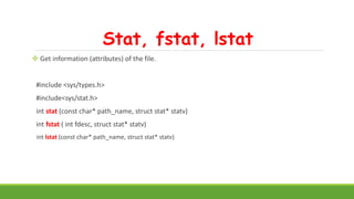 Stat, fstat, lstat
 Get information (attributes) of the file.
#include <sys/types.h>
#include<sys/stat.h>
int stat (const char* path_name, struct stat* statv)
int fstat ( int fdesc, struct stat* statv)
int lstat (const char* path_name, struct stat* statv)
 