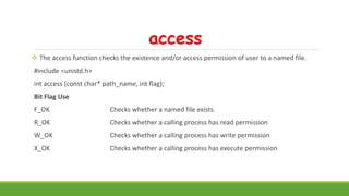 access
 The access function checks the existence and/or access permission of user to a named file.
#include <unistd.h>
int access (const char* path_name, int flag);
Bit Flag Use
F_OK Checks whether a named file exists.
R_OK Checks whether a calling process has read permission
W_OK Checks whether a calling process has write permission
X_OK Checks whether a calling process has execute permission
 