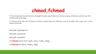 chmod,fchmod
 The chmod and fcmod functions change file access permissions for owner, group and others and also set-UID,
set-GID and sticky flags.
A process that calls one of these functions should have the effective user ID of either the super user or the
owner of the file.
#include <sys/types.h>
#include <sys/sat.h>
#include <unistd.h>
int chmod (const char* path_name, mode_t flag);
int fchmod (int fdsec, mode_t flag);
 