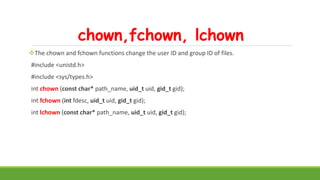 chown,fchown, lchown
The chown and fchown functions change the user ID and group ID of files.
#include <unistd.h>
#include <sys/types.h>
int chown (const char* path_name, uid_t uid, gid_t gid);
int fchown (int fdesc, uid_t uid, gid_t gid);
int lchown (const char* path_name, uid_t uid, gid_t gid);
 